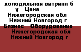 холодильная витрина б.у › Цена ­ 10 000 - Нижегородская обл., Нижний Новгород г. Бизнес » Оборудование   . Нижегородская обл.,Нижний Новгород г.